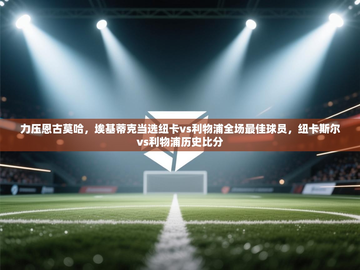 问鼎娱乐ios-力压恩古莫哈，埃基蒂克当选纽卡vs利物浦全场最佳球员，纽卡斯尔vs利物浦历史比分