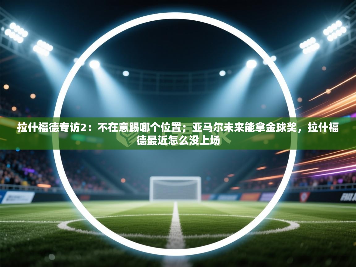 问鼎娱乐链接-拉什福德专访2：不在意踢哪个位置；亚马尔未来能拿金球奖，拉什福德最近怎么没上场