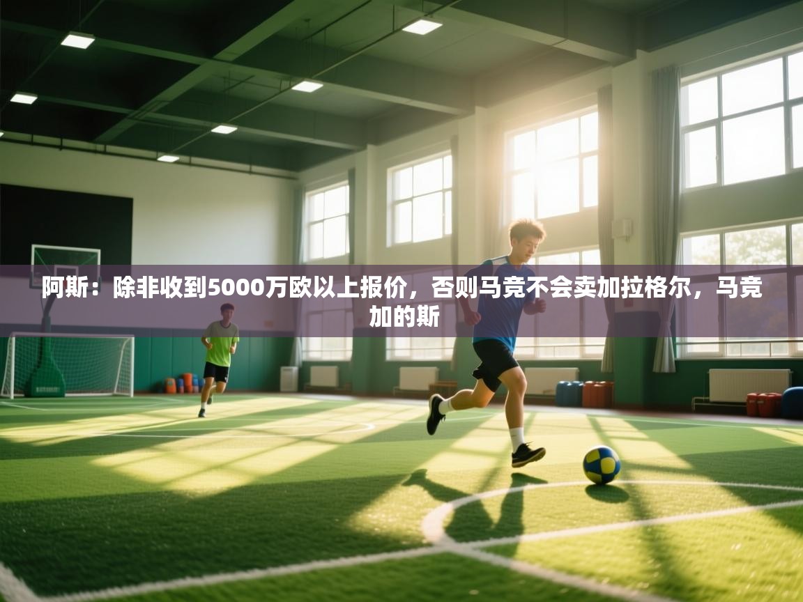 问鼎体育娱乐电子网页版入口-阿斯：除非收到5000万欧以上报价，否则马竞不会卖加拉格尔，马竞 加的斯
