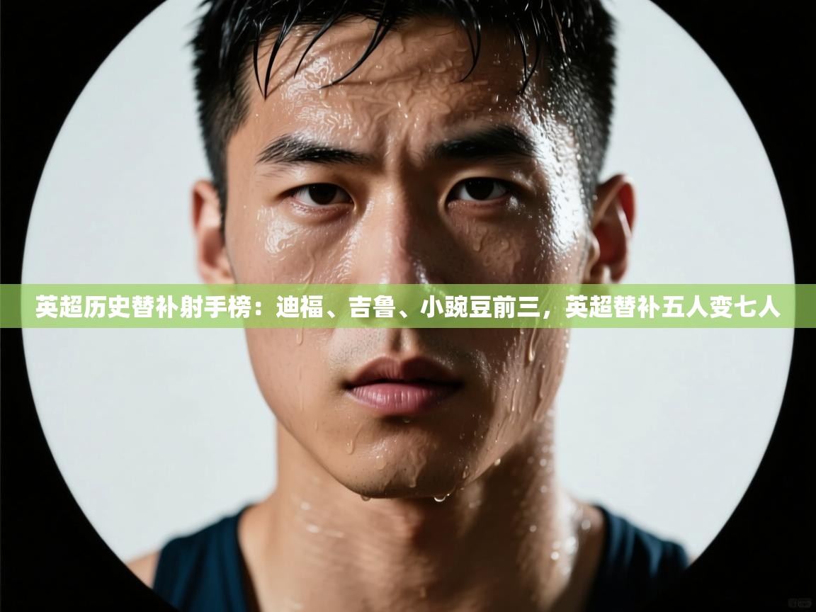 问鼎体育app下载-英超历史替补射手榜：迪福、吉鲁、小豌豆前三，英超替补五人变七人