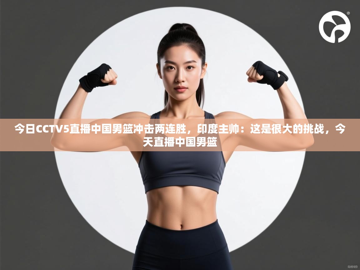 问鼎体育app下载-今日CCTV5直播中国男篮冲击两连胜，印度主帅：这是很大的挑战，今天直播中国男篮  第3张